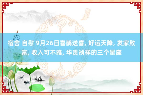 宿舍 自慰 9月26日喜鹊送喜， 好运天降， 发家致富， 收入可不雅， 华贵祯祥的三个星座