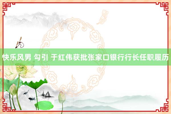 快乐风男 勾引 于红伟获批张家口银行行长任职履历