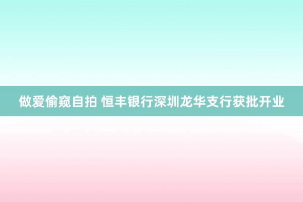 做爱偷窥自拍 恒丰银行深圳龙华支行获批开业