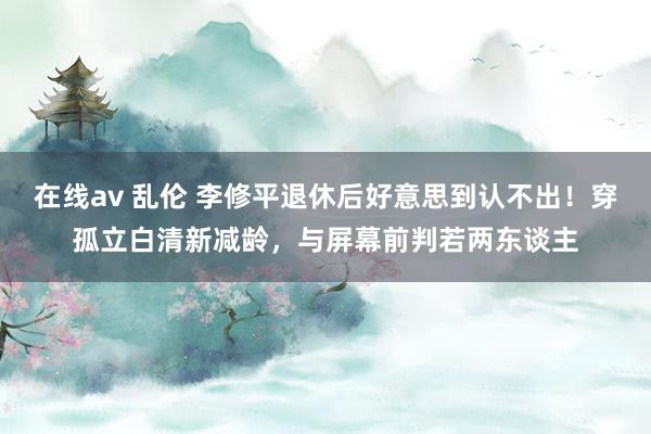 在线av 乱伦 李修平退休后好意思到认不出！穿孤立白清新减龄，与屏幕前判若两东谈主