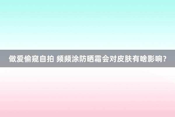 做爱偷窥自拍 频频涂防晒霜会对皮肤有啥影响？