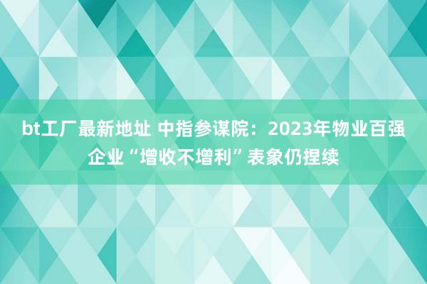 bt工厂最新地址 中指参谋院：2023年物业百强企业“增收不增利”表象仍捏续