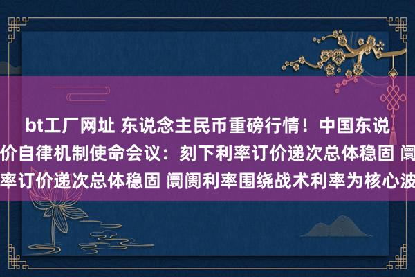 bt工厂网址 东说念主民币重磅行情！中国东说念主行召开阛阓利率订价自律机制使命会议：刻下利率订价递次总体稳固 阛阓利率围绕战术利率为核心波动