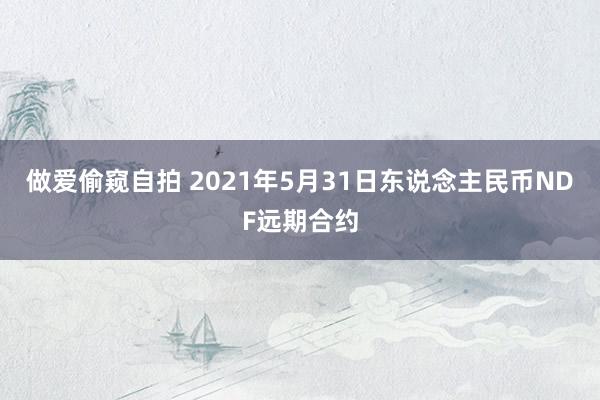 做爱偷窥自拍 2021年5月31日东说念主民币NDF远期合约