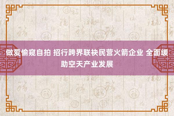 做爱偷窥自拍 招行跨界联袂民营火箭企业 全面缓助空天产业发展