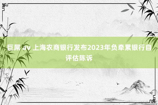 巨屌 av 上海农商银行发布2023年负牵累银行自评估陈诉