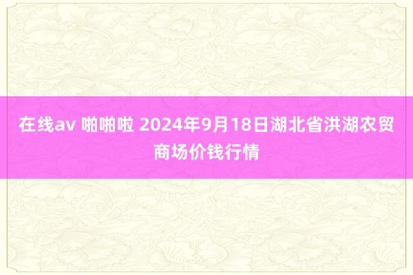 在线av 啪啪啦 2024年9月18日湖北省洪湖农贸商场价钱行情