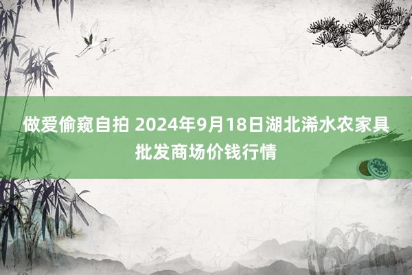 做爱偷窥自拍 2024年9月18日湖北浠水农家具批发商场价钱行情