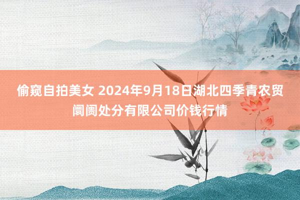 偷窥自拍美女 2024年9月18日湖北四季青农贸阛阓处分有限公司价钱行情