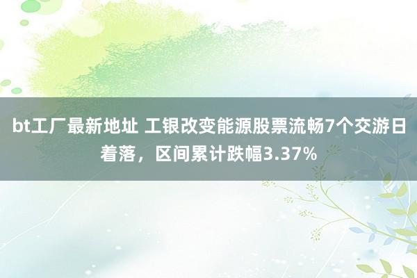 bt工厂最新地址 工银改变能源股票流畅7个交游日着落，区间累计跌幅3.37%