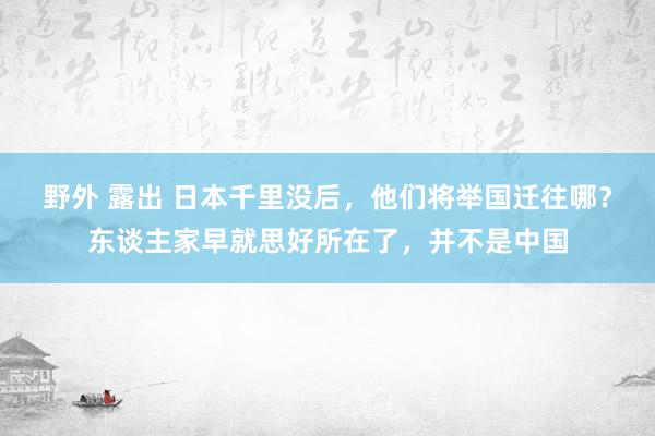 野外 露出 日本千里没后，他们将举国迁往哪？东谈主家早就思好所在了，并不是中国