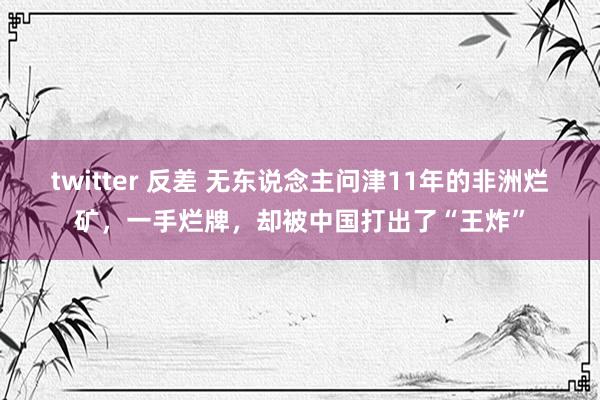 twitter 反差 无东说念主问津11年的非洲烂矿，一手烂牌，却被中国打出了“王炸”