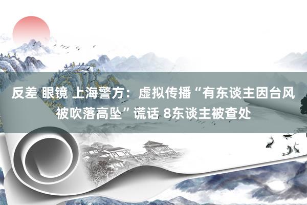 反差 眼镜 上海警方：虚拟传播“有东谈主因台风被吹落高坠”谎话 8东谈主被查处