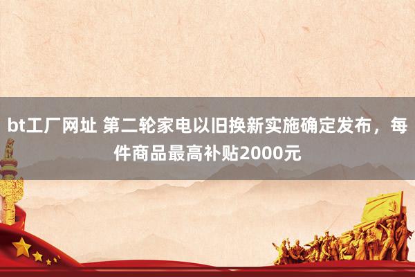 bt工厂网址 第二轮家电以旧换新实施确定发布，每件商品最高补贴2000元