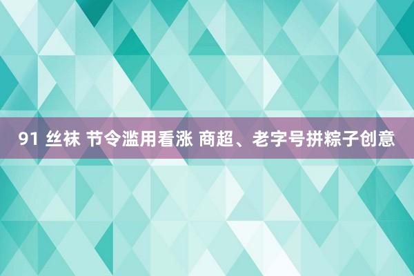 91 丝袜 节令滥用看涨 商超、老字号拼粽子创意