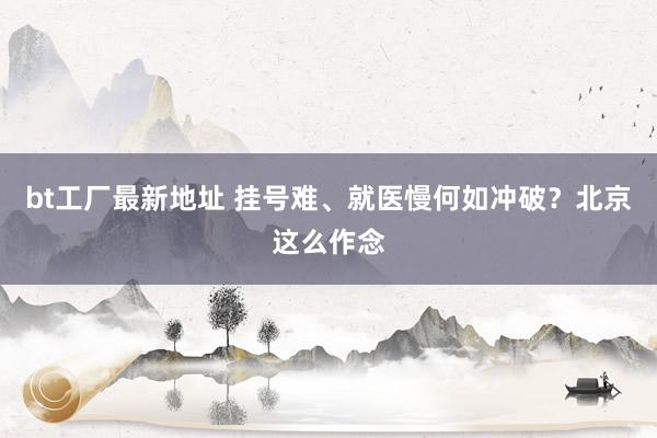 bt工厂最新地址 挂号难、就医慢何如冲破？北京这么作念