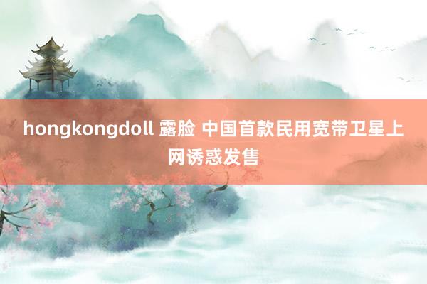 hongkongdoll 露脸 中国首款民用宽带卫星上网诱惑发售