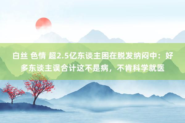 白丝 色情 超2.5亿东谈主困在脱发纳闷中：好多东谈主误合计这不是病，不肯科学就医