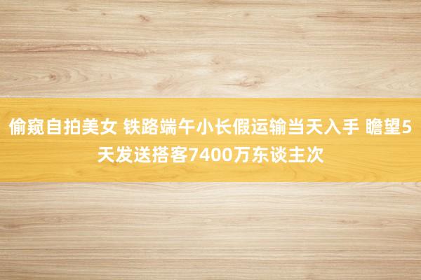 偷窥自拍美女 铁路端午小长假运输当天入手 瞻望5天发送搭客7400万东谈主次