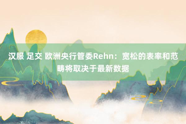 汉服 足交 欧洲央行管委Rehn：宽松的表率和范畴将取决于最新数据