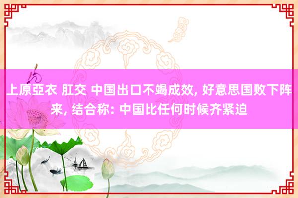 上原亞衣 肛交 中国出口不竭成效， 好意思国败下阵来， 结合称: 中国比任何时候齐紧迫