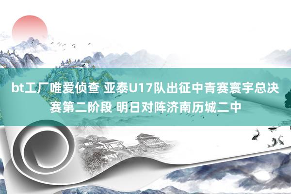 bt工厂唯爱侦查 亚泰U17队出征中青赛寰宇总决赛第二阶段 明日对阵济南历城二中