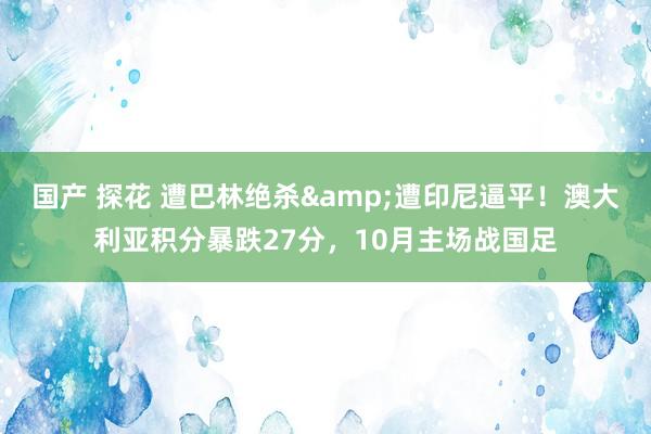 国产 探花 遭巴林绝杀&遭印尼逼平！澳大利亚积分暴跌27分，10月主场战国足