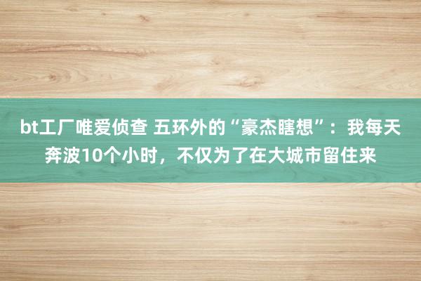 bt工厂唯爱侦查 五环外的“豪杰瞎想”：我每天奔波10个小时，不仅为了在大城市留住来