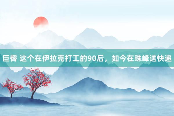 巨臀 这个在伊拉克打工的90后，如今在珠峰送快递