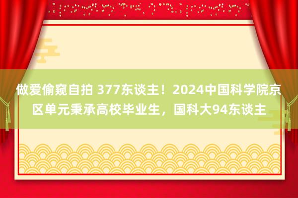 做爱偷窥自拍 377东谈主！2024中国科学院京区单元秉承高校毕业生，国科大94东谈主