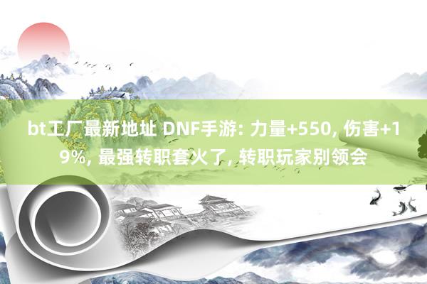 bt工厂最新地址 DNF手游: 力量+550， 伤害+19%， 最强转职套火了， 转职玩家别领会