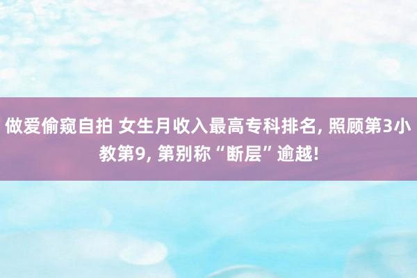 做爱偷窥自拍 女生月收入最高专科排名， 照顾第3小教第9， 第别称“断层”逾越!