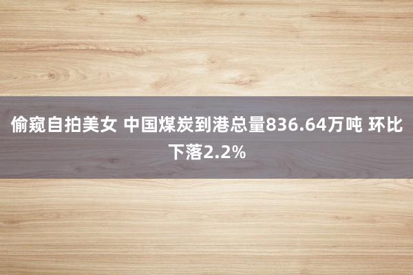 偷窥自拍美女 中国煤炭到港总量836.64万吨 环比下落2.2%