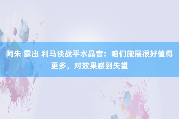 阿朱 露出 利马谈战平水晶宫：咱们施展很好值得更多，对效果感到失望