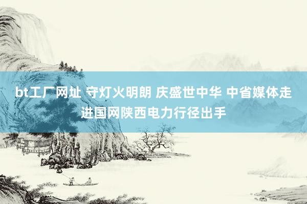 bt工厂网址 守灯火明朗 庆盛世中华 中省媒体走进国网陕西电力行径出手