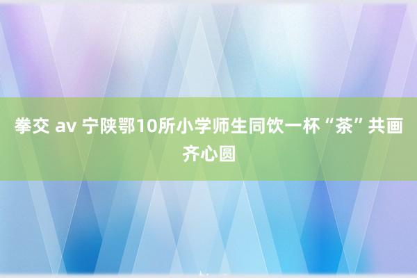 拳交 av 宁陕鄂10所小学师生同饮一杯“茶”共画齐心圆