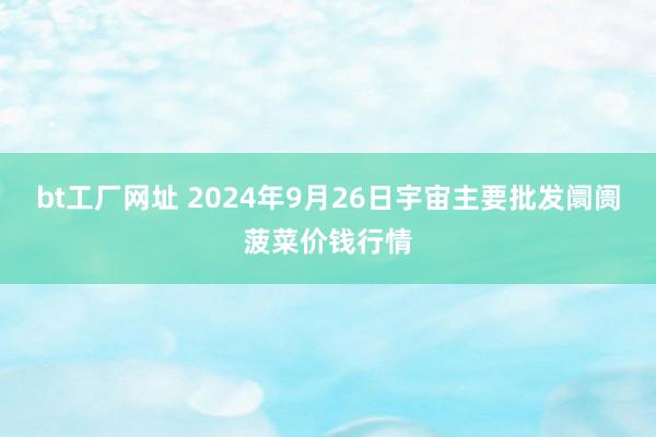 bt工厂网址 2024年9月26日宇宙主要批发阛阓菠菜价钱行情