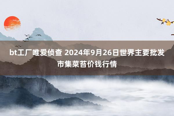 bt工厂唯爱侦查 2024年9月26日世界主要批发市集菜苔价钱行情