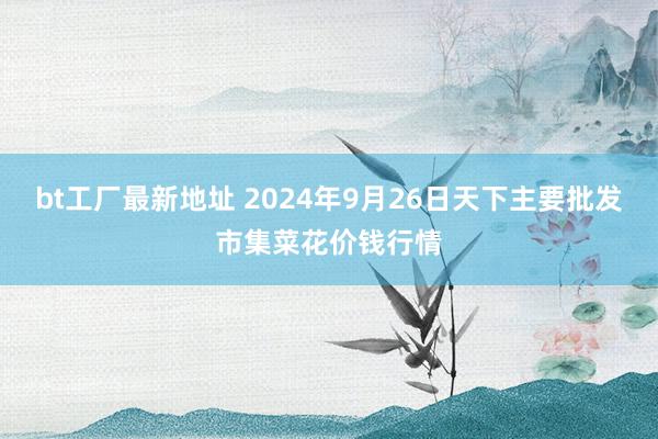 bt工厂最新地址 2024年9月26日天下主要批发市集菜花价钱行情