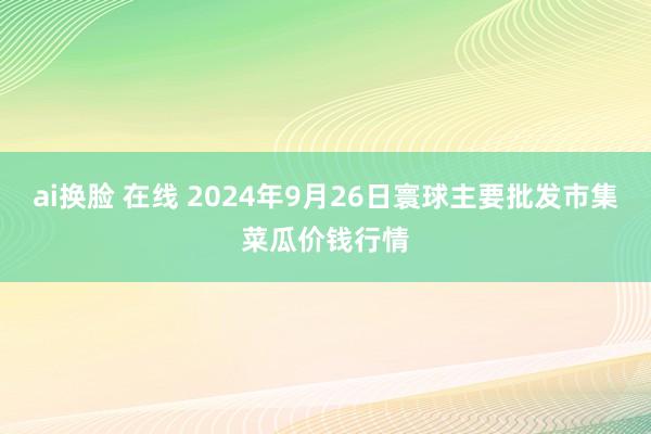 ai换脸 在线 2024年9月26日寰球主要批发市集菜瓜价钱行情