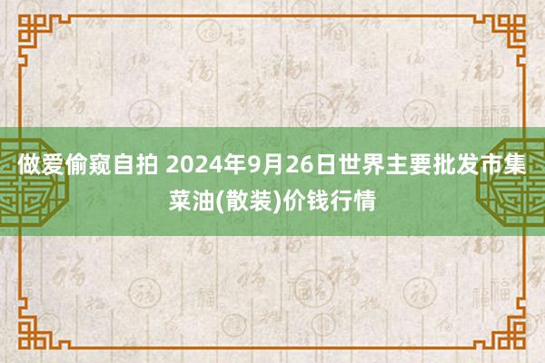 做爱偷窥自拍 2024年9月26日世界主要批发市集菜油(散装)价钱行情