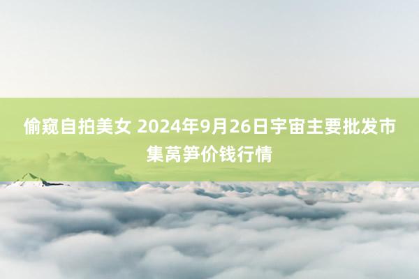 偷窥自拍美女 2024年9月26日宇宙主要批发市集莴笋价钱行情