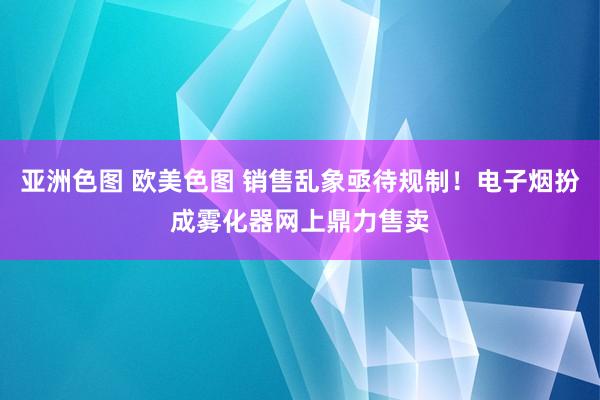 亚洲色图 欧美色图 销售乱象亟待规制！电子烟扮成雾化器网上鼎力售卖