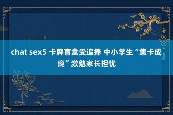 chat sex5 卡牌盲盒受追捧 中小学生“集卡成瘾”激勉家长担忧