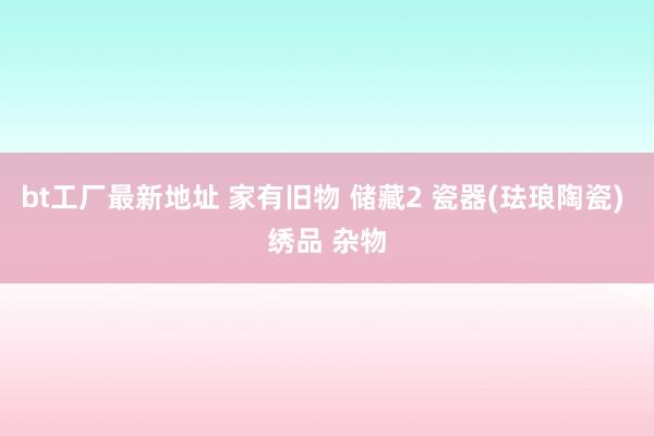 bt工厂最新地址 家有旧物 储藏2 瓷器(珐琅陶瓷) 绣品 杂物