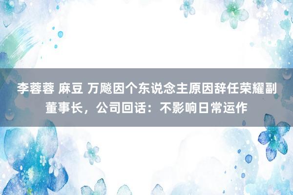 李蓉蓉 麻豆 万飚因个东说念主原因辞任荣耀副董事长，公司回话：不影响日常运作