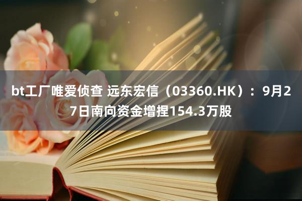 bt工厂唯爱侦查 远东宏信（03360.HK）：9月27日南向资金增捏154.3万股