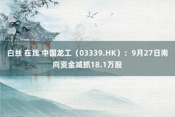 白丝 在线 中国龙工（03339.HK）：9月27日南向资金减抓18.1万股