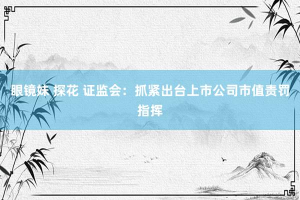 眼镜妹 探花 证监会：抓紧出台上市公司市值责罚指挥