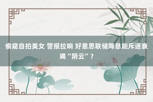 偷窥自拍美女 警报拉响 好意思联储降息能斥逐衰竭“阴云”？